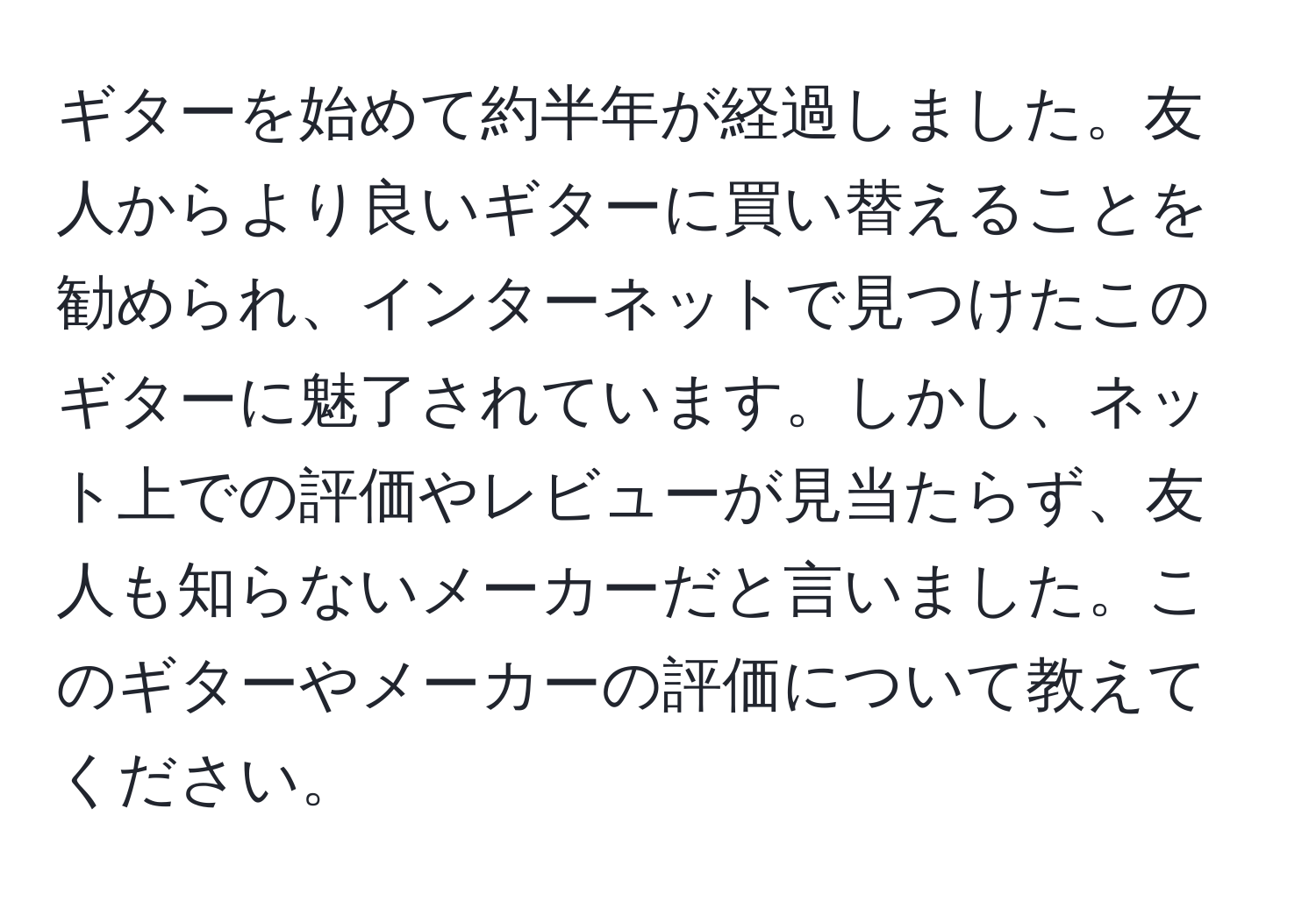 ギターを始めて約半年が経過しました。友人からより良いギターに買い替えることを勧められ、インターネットで見つけたこのギターに魅了されています。しかし、ネット上での評価やレビューが見当たらず、友人も知らないメーカーだと言いました。このギターやメーカーの評価について教えてください。