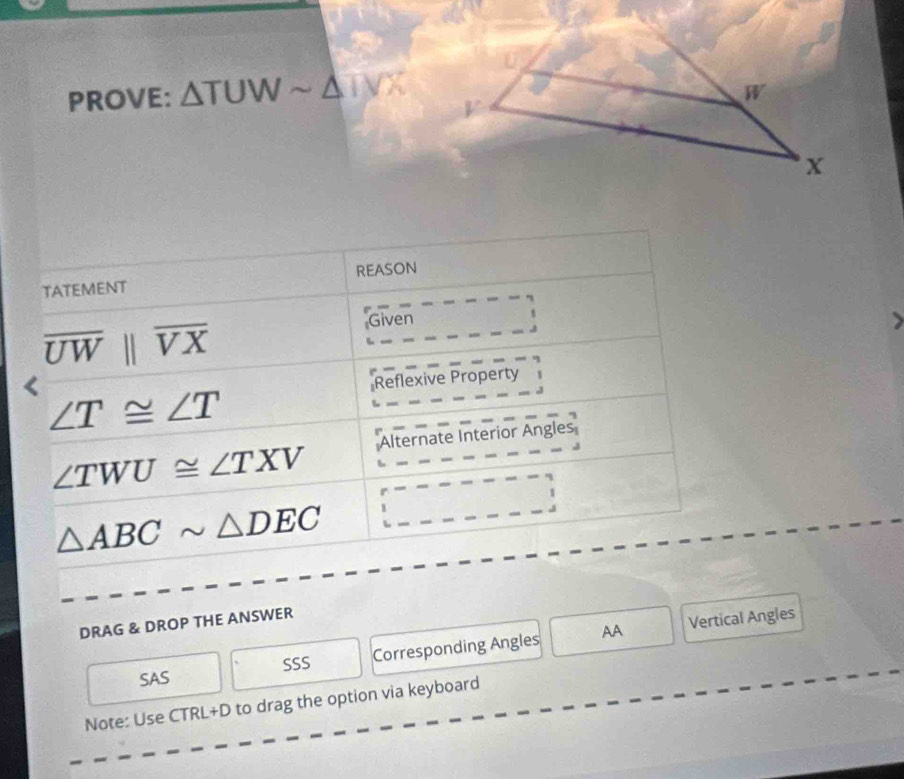 PROVE: △ TUWsim △ TVX
TATEMENT REASON
overline UWparallel overline VX
Given
Reflexive Property
∠ T≌ ∠ T
∠ TWU≌ ∠ TXV Alternate Interior Angles
△ ABCsim △ DEC
AA Vertical Angles
DRAG & DROP THE ANSWER
SAS SSS Corresponding Angles
Note: Use CTRL+D to drag the option via keyboard