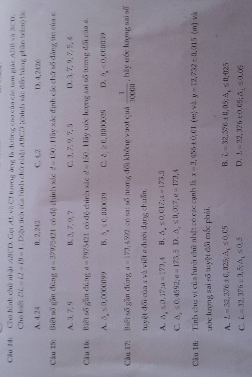 Cho hình chữ nhật ABCD. Gọi AL và CI tương ứng là đường cao của các tam giác ADB và BCD.
Cho biết DL=LI=IB=1. Diện tích của hình chữ nhật ABCD (chính xác đến hàng phần trăm) là:
A. 4,24 B. 2,242 C. 4,2 D. 4,2426
Câu 15: Biết số gần đúng a=37975421 có độ chính xác d=150. Hãy xác định các chữ số đáng tin của a.
A. 3, 7, 9 B. 3, 7, 9, 7 C. 3, 7, 9, 7, 5 D. 3, 7, 9, 7, 5, 4
Câu 16: Biết số gần đúng a=7975421 có độ chính xác d=150. Hãy ước lượng sai số tương đối của a.
A. delta _a≤ 0,0000099 B. delta _a≤ 0,000039 C. delta _a≥ 0,000039 D. delta _a<0,000039
Câu 17: Biết số gần đúng a=173,4592 có sai số tương đối không vượt quá  1/10000  , hãy ước lượng sai số
tuyệt đối của # và viết # dưới dạng chuẩn.
A. △ _a≤ 0,17;a=173,4 B. △ _a≤ 0,017;a=173,5
C. △ _a≤ 0,4592;a=173,5 D. △ _a≤ 0,017;a=173,4
Câu 18: Tính chu vi của hình chữ nhật có các cạnh là x=3,456± 0,01 G n) và y=12,732± 0,015(m) và
ước lượng sai số tuyệt đối mắc phải.
A. L=32,376± 0,025;△ _L≤ 0,05 B. L=32,376± 0,05;△ _L≤ 0,025
D.
C. L=32,376± 0,5;△ _L≤ 0,5 L=32,376± 0,05;△ _L≤ 0,05