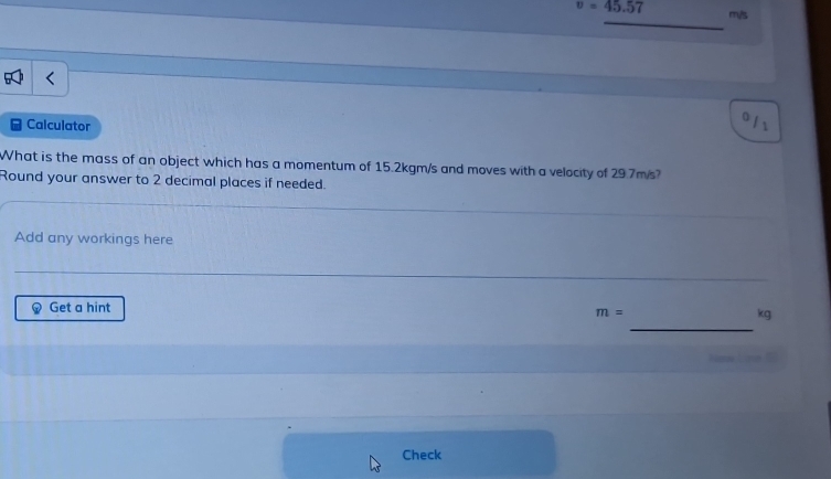 v=45.57 m/s
_ 
Calculator 
。 /1 
What is the mass of an object which has a momentum of 15.2kgm/s and moves with a velocity of 29.7m/s? 
Round your answer to 2 decimal places if needed. 
Add any workings here 
_ 
_ 
_ 
Get a hint
m=
_
kg
New Lime 
Check