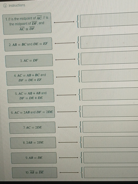 Instructions 
1. B is the midpoint of overline AC F is 
the midpoint of overline DF , and
overline AC≌ overline DF. 
2. AB=BC and DE=EF _ 
3. AC=DF
_ 
4. AC=AB+BC and_
DF=DE+EF
5. AC=AB+AB and_
DF=DE+DE
6. AC=2AB and DF=2DE
_
7.AC=2DE
_ 
B. 2AB=2DE
_ 
9. AB=DE
_
10.overline AB≌ overline DE _