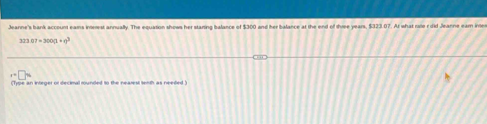 Jeanne's bank account earns interest annually. The equation shows her starting balance of $300 and her balance at the end of three years, $323.07. At what rate r did Jeanne ear inter
323.07=300(1+r)^3
r=□ %
(Type an integer or decimal rounded to the nearest tenth as needed.)