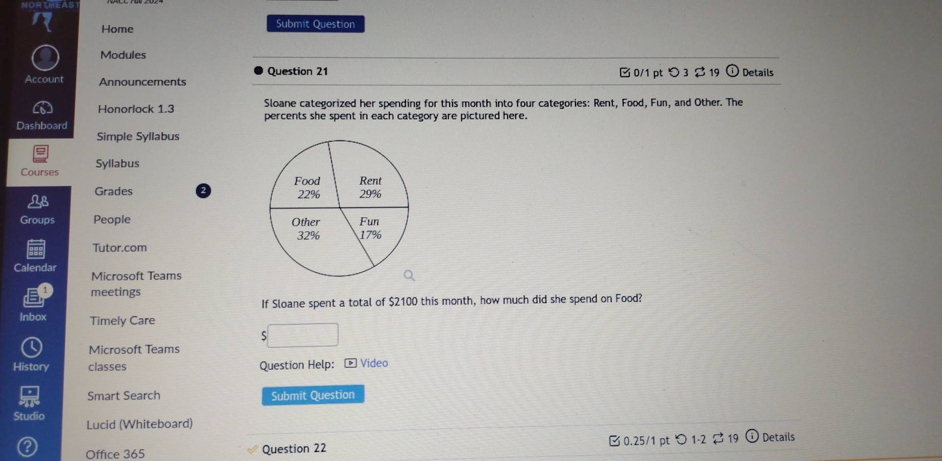 NORTHEAS 
Home 
Submit Question 
Modules 
Question 21 C0/1 pt D3□ 3overleftrightarrow 19 (i Details 
Account Announcements 
Honorlock 1.3 Sloane categorized her spending for this month into four categories: Rent, Food, Fun, and Other. The 
percents she spent in each category are pictured here. 
Dashboard 
Simple Syllabus 
Courses Syllabus 
Grades 
Groups People 
Tutor.com 
Calendar Microsoft Teams 
meetings 
If Sloane spent a total of $2100 this month, how much did she spend on Food? 
Inbox Timely Care 
Microsoft Teams 
History classes Question Help: - Video 
Smart Search Submit Question 
Studio Lucid (Whiteboard) 
Office 365 Question 22 B 0.25/1 pt つ 1-2 ⇄19 ⓘ Details