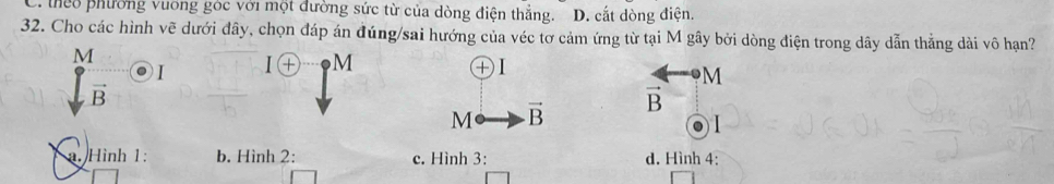 C. theo phường vuơng góc với một đường sức từ của dòng điện thẳng. D. cắt dòng điện.
32. Cho các hình vẽ dưới đây, chọn đáp án đúng/sai hướng của véc tơ cảm ứng từ tại M gây bởi dòng điện trong dây dẫn thẳng dài vô hạn?
M
I
M
+
M
vector B
M vector B vector B
1. Hình 1: b. Hình 2: c. Hình 3: d. Hình 4: