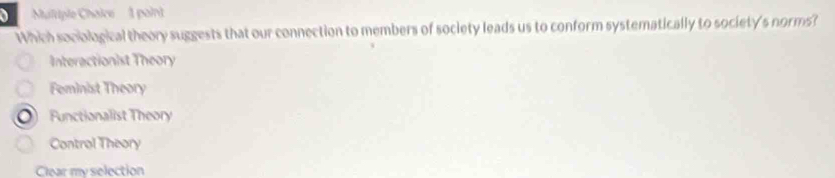 Multiple Chaice 1 paint
Whin somognical theory suggests that our connection to members of society leads us to conform systematically to society's norms?
Interactionist Theory
Feminist Theory
Functionalist Theory
Control Theory
Clear my selection