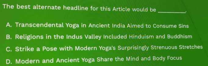 The best alternate headline for this Article would be _.
A. Transcendental Yoga in Ancient India Aimed to Consume Sins
B. Religions in the Indus Valley Included Hinduism and Buddhism
C. Strike a Pose with Modern Yoga's Surprisingly Strenuous Stretches
D. Modern and Ancient Yoga Share the Mind and Body Focus