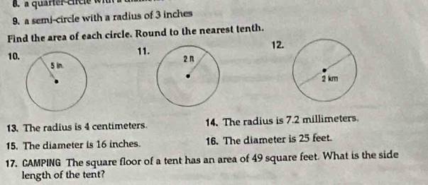 a quarter circle w i 
9. a semi-circle with a radius of 3 inches
Find the area of each circle. Round to the nearest tenth. 
12. 
10. 11. 
13. The radius is 4 centimeters. 14. The radius is 7.2 millimeters
15. The diameter is 16 inches. 16. The diameter is 25 feet. 
17. CAMPING The square floor of a tent has an area of 49 square feet. What is the side 
length of the tent?