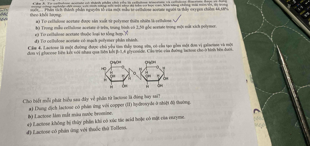 Tơ cellulose acetate có thành phần chủ yếu là cellulose triacetate và cellulose điacetate được sử dụng
trong công nghiệp đệt may với tính năng nổi trội như độ bền cơ học cao, khả năng chống mài mòn tốt, độ trong
suốt,... Phân tích thành phần nguyên tố của một mẫu tơ cellulose acetate người ta thấy oxygen chiếm 44,68%
theo khối lượng.
a) Tơ cellulose acetate được sản xuất từ polymer thiên nhiên là cellulose.
b) Trong mẫu cellulose acetate ở trên, trung bình có 2, 50 gốc acetate trong một mắt xích polymer.
c) Tơ cellulose acetate thuộc loại tơ tổng hợp.
d) Tơ cellulose acetate có mạch polymer phân nhánh.
Câu 4. Lactose là một đường được chủ yếu tìm thấy trong sữa, có cấu tạo gồm một đơn vị galactase và một
đơn vị glucose liên kết với nhau qua liên kết beta -1, 4 glycoside. Cấu trúc của đường lactose cho ở hình bên dưới.
Cho biết mỗi phát biểu sau đây về phân tử lactose là đúng hay sai?
a) Dung dịch lactose có phản ứng với copper (II) hydroxyde ở nhiệt độ thường.
b) Lactose làm mất màu nước bromine.
c) Lactose không bị thủy phân khi có xúc tác acid hoặc có mặt của enzyme.
d) Lactose có phản ứng với thuốc thử Tollens.