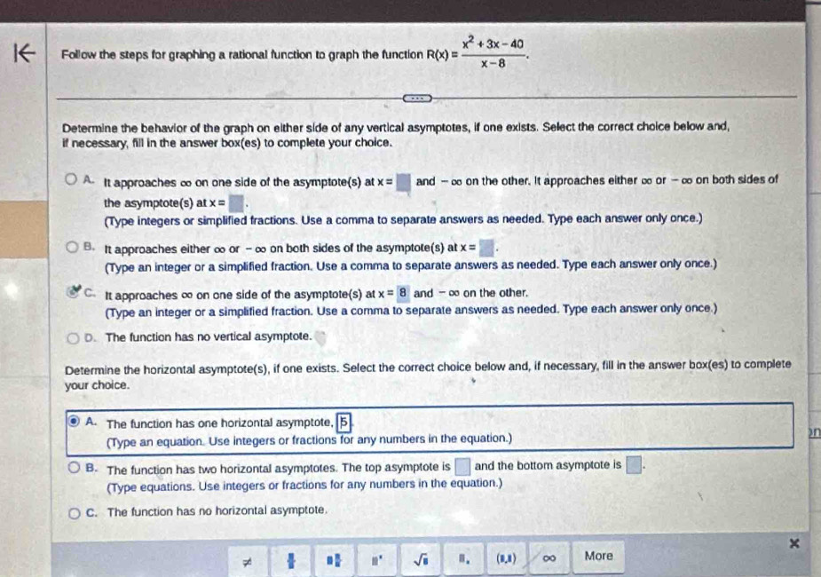 Follow the steps for graphing a rational function to graph the function R(x)= (x^2+3x-40)/x-8 . 
Determine the behavior of the graph on either side of any vertical asymptotes, if one exists. Select the correct choice below and,
if necessary, fill in the answer box(es) to complete your choice.
A It approaches ∞ on one side of the asymptote(s) at x=□ and - ∞ on the other. It approaches either ∞ or - ∞ on both sides of
the asymptote(s) at x=□. 
(Type integers or simplified fractions. Use a comma to separate answers as needed. Type each answer only once.).It approaches either ∞ or - ∞ on both sides of the asymptote(s) at x=□. 
(Type an integer or a simplified fraction. Use a comma to separate answers as needed. Type each answer only once.)
C It approaches ∞ on one side of the asymptote(s) at x=8 and -∞ on the other
(Type an integer or a simplified fraction. Use a comma to separate answers as needed. Type each answer only once.)
D. The function has no vertical asymptote.
Determine the horizontal asymptote(s), if one exists. Select the correct choice below and, if necessary, fill in the answer box(es) to complete
your choice.
A. The function has one horizontal asymptote, 5
(Type an equation. Use integers or fractions for any numbers in the equation.)
on
B. The function has two horizontal asymptotes. The top asymptote is □ and the bottom asymptote is □. 
(Type equations. Use integers or fractions for any numbers in the equation.)
C. The function has no horizontal asymptote.
7 + □  □ /□   11° sqrt(□ ).. (1,1) ∞ More