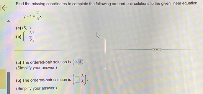 Find the missing coordinates to complete the following ordered-pair solutions to the given linear equation.
y-1= 2/5 x
(a) (5,)
(b) (, 3/5 )
(a) The ordered-pair solution is (5,3). 
(Simplify your answer.) 
(b) The ordered-pair solution is (□ , 3/5 ). 
(Simplify your answer.)