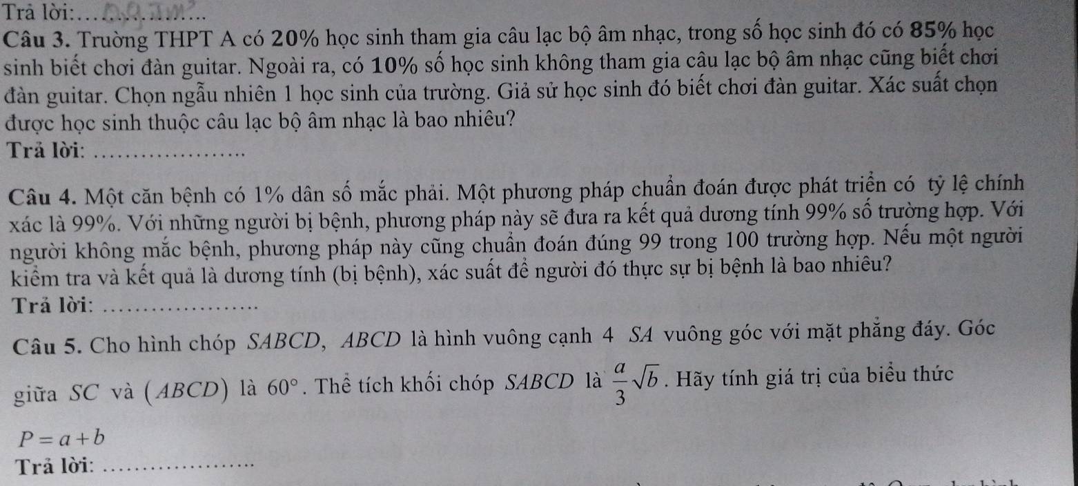 Trả lời:_ 
Câu 3. Trường THPT A có 20% học sinh tham gia câu lạc bộ âm nhạc, trong số học sinh đó có 85% học 
sinh biết chơi đàn guitar. Ngoài ra, có 10% số học sinh không tham gia câu lạc bộ âm nhạc cũng biết chơi 
đàn guitar. Chọn ngẫu nhiên 1 học sinh của trường. Giả sử học sinh đó biết chơi đàn guitar. Xác suất chọn 
được học sinh thuộc câu lạc bộ âm nhạc là bao nhiêu? 
Trả lời:_ 
Câu 4. Một căn bệnh có 1% dân số mắc phải. Một phương pháp chuẩn đoán được phát triển có tỷ lệ chính 
xác là 99%. Với những người bị bệnh, phương pháp này sẽ đưa ra kết quả dương tính 99% số trường hợp. Với 
người không mắc bệnh, phương pháp này cũng chuẩn đoán đúng 99 trong 100 trường hợp. Nếu một người 
kiểm tra và kết quả là dương tính (bị bệnh), xác suất để người đó thực sự bị bệnh là bao nhiêu? 
Trả lời:_ 
Câu 5. Cho hình chóp SABCD, ABCD là hình vuông cạnh 4 SA vuông góc với mặt phẳng đáy. Góc 
giữa SC và (ABCD) là 60°. Thể tích khối chóp SABCD là  a/3 sqrt(b). Hãy tính giá trị của biểu thức
P=a+b
Trả lời:_