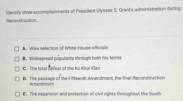 Identify three accomplishments of President Ulysses S. Grant's administration during
Reconstruction.
A. Wise selection of White House officials
B. Widespread popularity through both his terms
C. The total defeat of the Ku Klux Klan
D. The passage of the Fifteenth Amendment, the final Reconstruction
Amendment
E. The expansion and protection of civil rights throughout the South