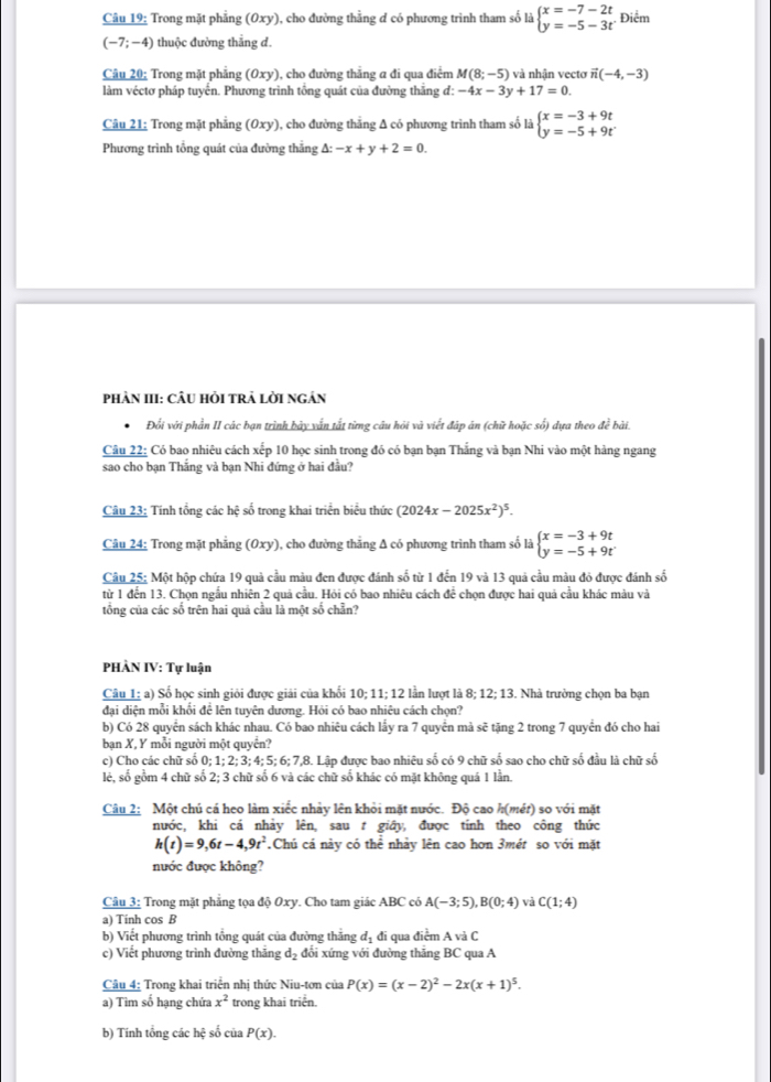 Trong mặt phẳng (Oxy), cho đường thằng ơ có phương trình tham số là beginarrayl x=-7-2t y=-5-3tendarray. Điểm
(-7;-4) thuộc đường thẳng d.
Câu 20: Trong mặt phẳng (0xy) ), cho đường thăng a đi qua điểm M(8;-5) và nhận vectơ vector n(-4,-3)
làm véctơ pháp tuyển. Phương trình tổng quát của đường thắng đ: -4x-3y+17=0.
Câu 21: Trong mặt phẳng (0xy) 1, cho đường thẳng Δ có phương trình tham số là beginarrayl x=-3+9t y=-5+9tendarray.
Phương trình tổng quát của đường thắng △ :-x+y+2=0.
phản III: Câu hỏi trả lời ngán
Đổi với phần II các bạn trình bảy vấn tắt từng câu hỏi và viết đáp án (chữ hoặc số) dựa theo đề bài.
Câu 22: Có bao nhiêu cách xếp 10 học sinh trong đó có bạn bạn Thắng và bạn Nhi vào một hàng ngang
sao cho bạn Thắng và bạn Nhi đứng ở hai đầu?
Câu 23: Tính tổng các hệ số trong khai triển biểu thức (2024x-2025x^2)^5.
Câu 24: Trong mặt phẳng (Oxy), cho đường thẳng A có phương trình tham số là beginarrayl x=-3+9t y=-5+9tendarray.
Câu 25: Một hộp chứa 19 quả cầu màu đen được đánh số từ 1 đến 19 và 13 quả cầu màu đỏ được đánh số
từ 1 đến 13. Chọn ngẫu nhiên 2 quả cầu. Hỏi có bao nhiêu cách để chọn được hai quả cầu khác màu và
tổng của các số trên hai quả cầu là một số chẵn?
PHÀN IV: Tự luận
Câu 1: a) Số học sinh giỏi được giải của khổi 10; 11; 12 lần lượt là 8; 12; 13. Nhà trường chọn ba bạn
đai diện mỗi khổi để lện tuyện dương. Hỏi có bao nhiệu cách chọn?
b) Có 28 quyển sách khác nhau. Có bao nhiêu cách lẩy ra 7 quyển mả sẽ tặng 2 trong 7 quyển đó cho hai
bạn X, Y mỗi người một quyển?
c) Cho các chữ số 0; 1; 2; 3; 4; 5; 6; 7,8. Lập được bao nhiêu số có 9 chữ số sao cho chữ số đầu là chữ số
lẻ, số gồm 4 chữ số 2; 3 chữ số 6 và các chữ số khác có mặt không quá 1 lần.
Câu 2: Một chú cá heo làm xiếc nhảy lên khỏi mặt nước. Độ cao h(mét) so với mặt
nước, khi cá nhảy lên, sau t giây, được tính theo công thức
h(t)=9,6t-4,9t^2 Chú cá này có thể nhảy lên cao hơn 3mét so với mặt
nước được không?
Câu 3: Trong mặt phẳng tọa độ 0xy. Cho tam giác ABC có A(-3;5),B(0;4) và C(1;4)
a) Tinh cos B
b) Viết phương trình tổng quát của đường thắng đị đi qua điểm A và C
c) Viết phương trình đường thăng d_2 đổi xứng với đường thăng BC qua A
Câu 4: Trong khai triển nhị thức Niu-tơn của P(x)=(x-2)^2-2x(x+1)^5.
a) Tìm số hạng chứa x^2 trong khai triển.
b) Tính tổng các hệ số của P(x).
