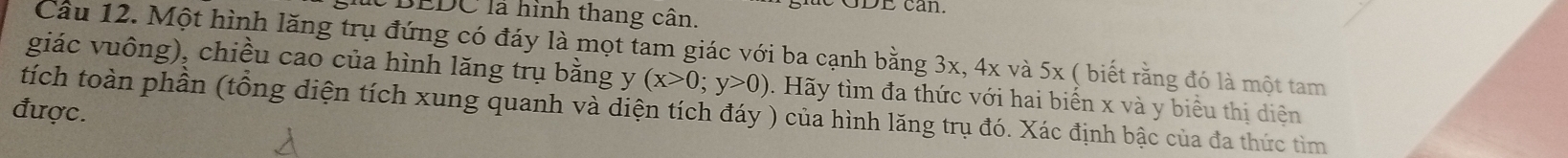 SDE can. 
BEDC là hình thang cân. 
Câu 12. Một hình lăng trụ đứng có đáy là mọt tam giác với ba cạnh bằng 3x, 4x và 5x ( biết rằng đó là một tam 
giác vuông), chiều cao của hình lăng trụ bằng y (x>0;y>0) 0. Hãy tìm đa thức với hai biến x và y biểu thị diện 
được. 
tích toàn phần (tổng diện tích xung quanh và diện tích đáy ) của hình lăng trụ đó. Xác định bậc của đa thức tìm