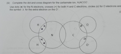 (iii) Complete the dot-and-cross diagram for the carbamate ion, H₂NCOO''. 
Use dots (●) for the N electrons, crosses (×) for both H and C electrons, circles (o) for O electrons and 
the symbol ♂ for the extra electron on the O".