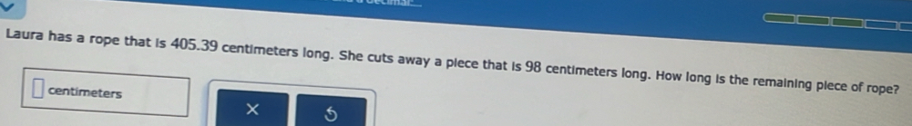 Laura has a rope that is 405.39 centimeters long. She cuts away a piece that is 98 centimeters long. How long is the remaining piece of rope?
centimeters