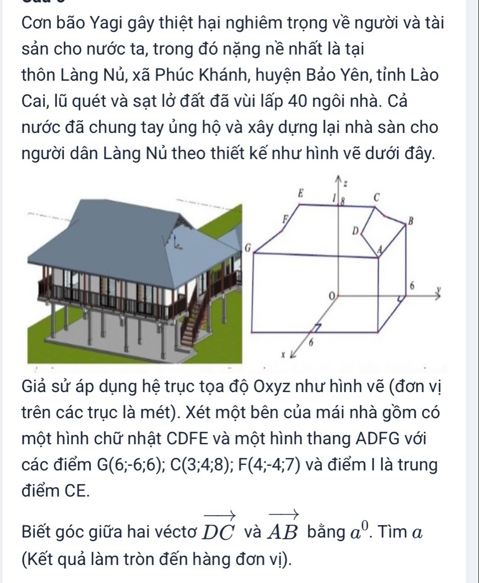 Cơn bão Yagi gây thiệt hại nghiêm trọng về người và tài 
sản cho nước ta, trong đó nặng nề nhất là tại 
thôn Làng Nủ, xã Phúc Khánh, huyện Bảo Yên, tỉnh Lào 
Cai, lũ quét và sạt lở đất đã vùi lấp 40 ngôi nhà. Cả 
nước đã chung tay ủng hộ và xây dựng lại nhà sàn cho 
người dân Làng Nủ theo thiết kế như hình vẽ dưới đây. 
Giả sử áp dụng hệ trục tọa độ Oxyz như hình vẽ (đơn vị 
trên các trục là mét). Xét một bên của mái nhà gồm có 
một hình chữ nhật CDFE và một hình thang ADFG với 
các điểm G(6;-6;6); C(3;4;8); F(4;-4;7) và điểm I là trung 
điểm CE. 
Biết góc giữa hai véctơ vector DC và vector AB bằng a^0. Tìm a 
(Kết quả làm tròn đến hàng đơn vị).