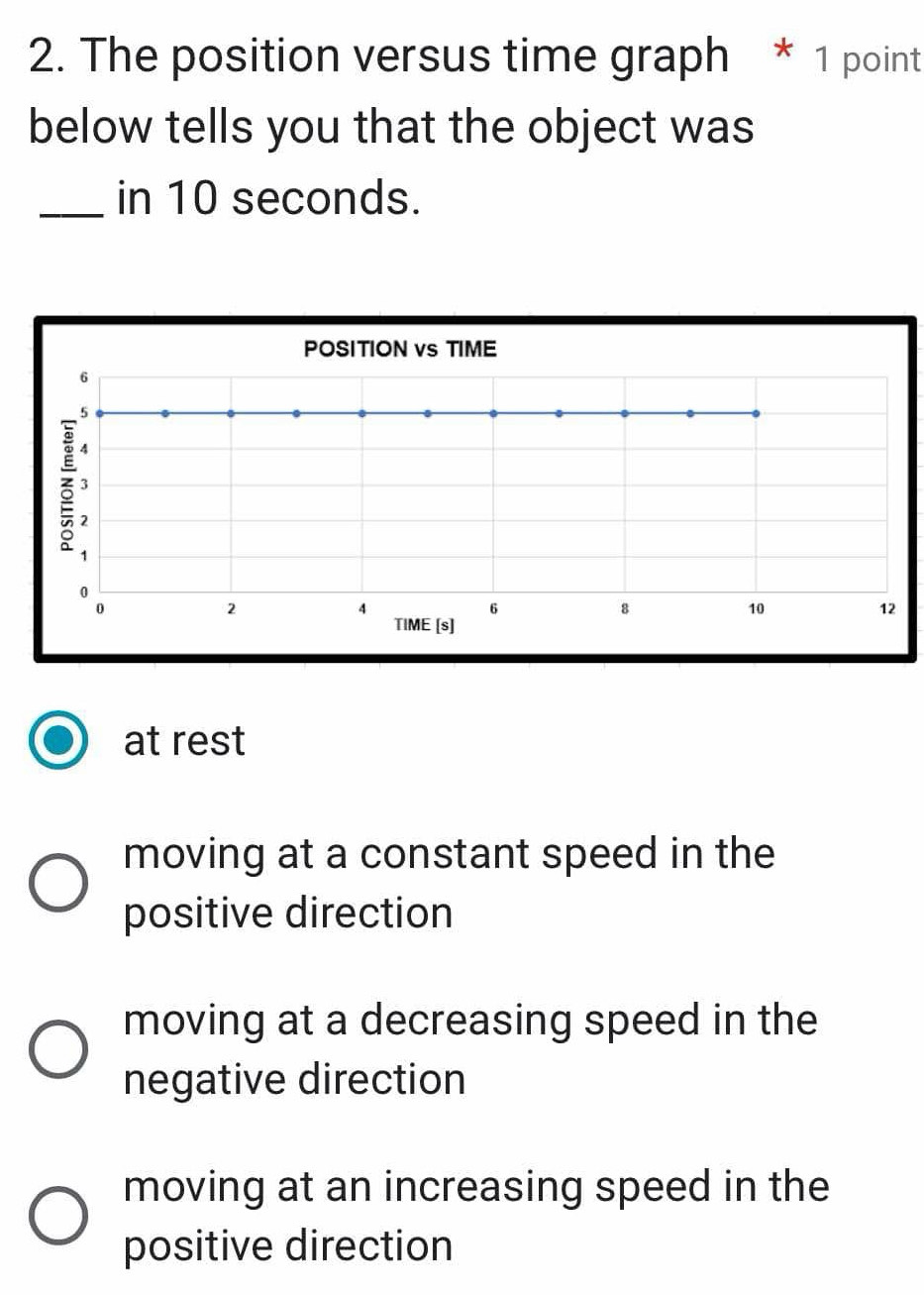 The position versus time graph * 1 point
below tells you that the object was
_in 10 seconds.
POSITION vs TIME
6
3
1
2
0
0
2
4
6
8
10
12
TIME [s]
at rest
moving at a constant speed in the
positive direction
moving at a decreasing speed in the
negative direction
moving at an increasing speed in the
positive direction