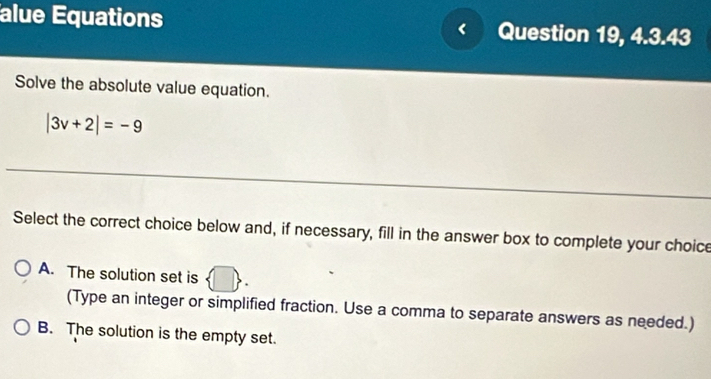 alue Equations Question 19, 4.3.43
Solve the absolute value equation.
|3v+2|=-9
Select the correct choice below and, if necessary, fill in the answer box to complete your choice
A. The solution set is 1  
(Type an integer or simplified fraction. Use a comma to separate answers as needed.)
B. The solution is the empty set.