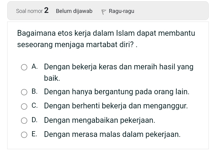 Soal nomor 2 Belum dijawab Ragu-ragu
Bagaimana etos kerja dalam Islam dapat membantu
seseorang menjaga martabat diri? .
A. Dengan bekerja keras dan meraih hasil yang
baik.
B. Dengan hanya bergantung pada orang lain.
C. Dengan berhenti bekerja dan menganggur.
D. Dengan mengabaikan pekerjaan.
E. Dengan merasa malas dalam pekerjaan.