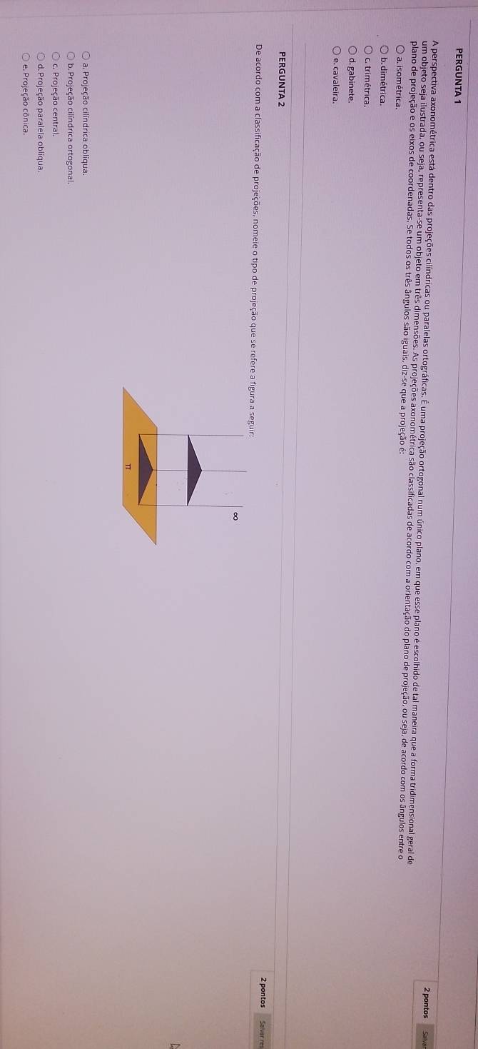 PERGUNTA 1
2 pontos Salvai
A perspectiva axonométrica está dentro das projeções cilíndricas ou paralelas ortográficas. É uma projeção ortogonal num único plano, em que esse plano é escolhido de tal maneira que a forma tridimensional geral de
um objeto seja ilustrada, ou seja, representa-se um objeto em três dimensões. As projeções axonométrica são classificadas de acordo com a orientação do plano de projeção, ou seja, de acordo com os ângulos entre o
plano de projeção e os eixos de coordenadas. Se todos os três ângulos são iguais, diz-se que a projeção é:
a. isométrica.
b. dimétrica.
c. trimétrica.
d. gabinete.
e. cavaleira.
PERGUNTA 2
2 pontos Salvar res
De acordo com a classificação de projeções, nomeie o tipo de projeção que se refere a figura a seguir:
a. Projeção cilíndrica oblíqua.
b. Projeção cilíndrica ortogonal.
c. Projeção central.
d. Projeção paralela oblíqua.
e. Projeção cônica.