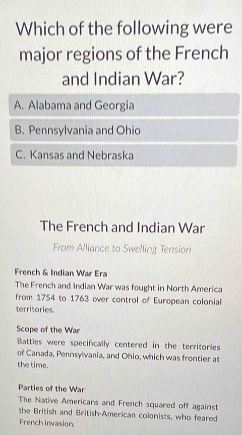 Which of the following were
major regions of the French
and Indian War?
A. Alabama and Georgia
B. Pennsylvania and Ohio
C. Kansas and Nebraska
The French and Indian War
From Alliance to Swelling Tension
French & Indian War Era
The French and Indian War was fought in North America
from 1754 to 1763 over control of European colonial
territories.
Scope of the War
Battles were specifcally centered in the territories
of Canada, Pennsylvania, and Ohio, which was frontier at
the time.
Parties of the War
The Native Americans and French squared off against
the British and British-American colonists, who feared
French invasion.