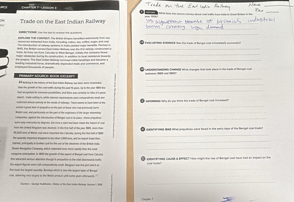 JRCE CHAPTER 7 · LESSON 3
_
① HSTORy  What does the source convey about coal traffic from India to Great Britain in the
_
year 1906?
ON Trade on the East Indian Railway_
_
_
DIRECTIONS: Use the text to answer the questions.
EXPLORE THE CONTEXT: The British Empire benefited extensively from raw
resources extracted from India, including cotton, tea, coffee, sugar, and coal
The introduction of railway systems in India yielded major benefits. Formed in A EVALUATING EVIDENCE Was the trade of Bengal coal immediately successful?
1845, the British-owned East Indian Railway was the first railway constructed in_
India. Its lines ran from Calcutta to West Bengal, Initially the company faced
major obstacies during its construction, in addition to local resistance towards
_
the project. The East Indian Rallway survived initial hardships and became a_
leading industrial force, dramatically expanded trade and commerce, and
employed thousands of people.  UNDERSTANDING CHANGE What changes that took place in the trade of Bengal coal
PRIMARY SOURCE: BOOK EXCERPT between 1889 and 1890?
€6 Nothing in the history of the East Indian Railway has been more remarkable
than the growth of the coal traffic during the past 15 years. Up to the year 1889 few
had recognised its immense possibilities, and there was certainly no idea of a great
export - trade setting in, while internal requirements were comparatively small and
restricted almost entirely to the needs of railways. There seems to have been at the
outset a good deal of prejudice on the part of those who had previously burnt i  INFERRING Why do you think the trade of Bengal coal increased?
Weish coal, and particularly on the part of the engineers of the larger steamship_
companies, against the introduction of Bengal coal in its place ; these prejudices_
were only overcome by degrees, but once a start had been made the import of coal
from the United Kingdom was doomed. In the first half of the year 1885, more than
45,000 tons of Welsh coal were imported into Calcutta, during the first half of 1889  IDENTIFYING BIAS What prejudices were faced in the early days of the Bengal coal trade?
the quantity imported dropped to less than 1,000 tons, and an export trade then
started, principally in bunker coal for the use of the steamers of the British India
_
Steam Navigation Company, which extended even more rapidly than the most
_
sanguine anticipated. In 1890 the growth of the export of Bengal coal from Calcutta
first attracted serious attention though in proportion to the total downwards traffic  IDENTIFYING CAUSE & EFFECT How might the rise of Bengal coal have had an impact on the
_
the export figures were still comparatively small. Rangoon was the port which at coal trade?
first took the largest quantity. Bombay which is now the largest taker of Bengal
coal, adhering very largely to the Welsh product until some years afterwards.’ '
Sourece— George Huddleston, History of the East Indian Roilway; Volume 1, 1906 _
_
Chapter 7