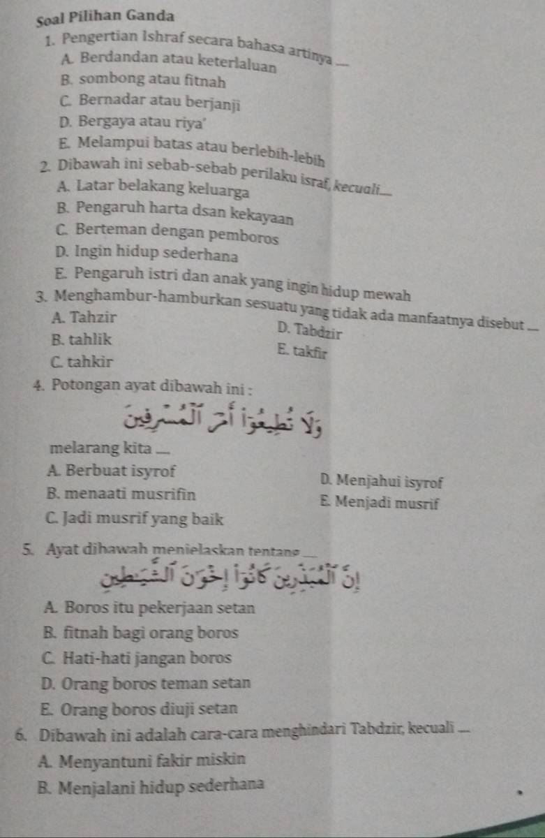 Soal Pilihan Ganda
1. Pengertian Ishraf secara bahasa artinya_
A. Berdandan atau keterlaluan
B. sombong atau fitnah
C. Bernadar atau berjanji
D. Bergaya atau riya'
E. Melampui batas atau berlebih-lebih
2. Dibawah ini sebab-sebab perilaku israf,kecuali...
A. Latar belakang keluarga
B. Pengaruh harta dsan kekayaan
C. Berteman dengan pemboros
D. Ingin hidup sederhana
E. Pengaruh istri dan anak yang ingin hidup mewah
3. Menghambur-hamburkan sesuatu yang tidak ada manfaatnya disebut
A. Tahzir
D. Tabdzir
B. tahlik
E. takfir
C. tahkir
4. Potongan ayat dibawah ini :
melarang kita_
A. Berbuat isyrof D. Menjahui isyrof
B. menaati musrifin E. Menjadi musrif
C. Jadi musrif yang baik
5. Ayat dibawah menielaskan tentan_
A. Boros itu pekerjaan setan
B. fitnah bagi orang boros
C. Hati-hati jangan boros
D. Orang boros teman setan
E. Orang boros diuji setan
6. Dibawah ini adalah cara-cara menghindari Tabdzir, kecuali ...
A. Menyantuni fakir miskin
B. Menjalani hidup sederhana