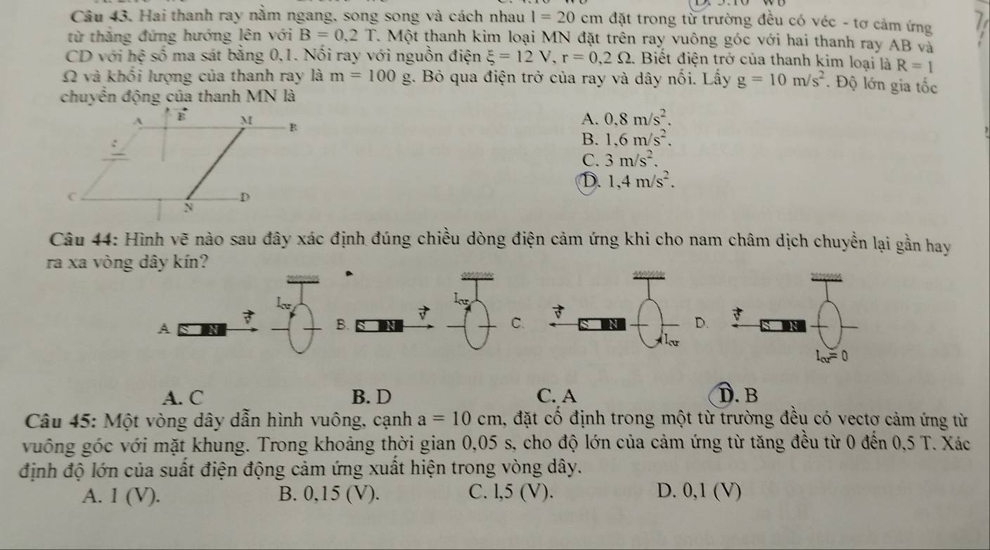 Hai thanh ray nằm ngang, song song và cách nhau l=20 cm đặt trong từ trường đều có véc - tơ cảm ứng
từ thắng đứng hướng lên với B=0,2T 7. Một thanh kim loại MN đặt trên ray vuông góc với hai thanh ray AB và
CD với he ở số ma sát bằng 0,1. Nối ray với nguồn điện xi =12V,r=0,2Omega :. Biết điện trở của thanh kim loại là R=1
Ω và khối lượng của thanh ray là m=100g. Bỏ qua điện trở của ray và dây nổi. Lấy g=10m/s^2. Độ lớn gia tốc
chuyển động của thanh MN là
A. 0.8m/s^2.
B. 1.6m/s^2.
C. 3m/s^2.
D. 1,4m/s^2.
Câu 44: Hình vẽ nào sau đây xác định đúng chiều dòng điện cảm ứng khi cho nam châm dịch chuyển lại gần hay
ra xa vòng dây kín?

A a N
B.
C.
.
A. C B. D C. A D. B
Câu 45: Một vòng dây dẫn hình vuông, cạnh a=10cm 4, đặt cố định trong một từ trường đều có vectơ cảm ứng từ
vuông góc với mặt khung. Trong khoảng thời gian 0,05 s, cho độ lớn của cảm ứng từ tăng đều từ 0 đến 0,5 T. Xác
định độ lớn của suất điện động cảm ứng xuất hiện trong vòng dây.
A. 1 (V). B. 0,15 (V). C. l,5 (V). D. 0,1 (V)