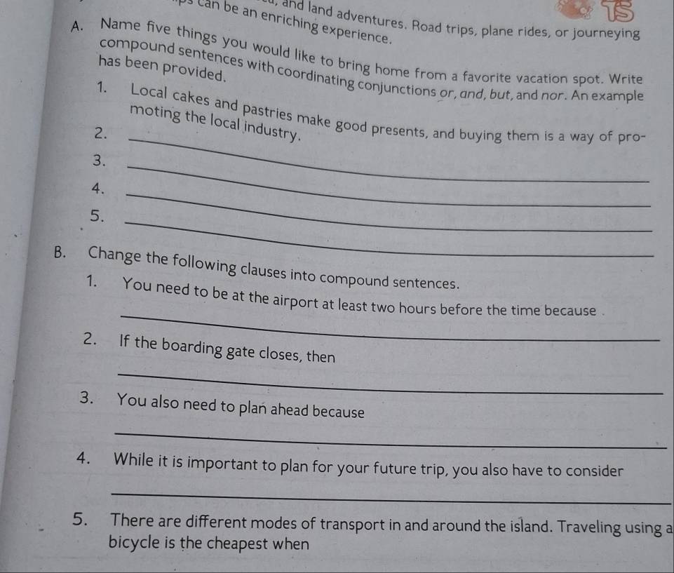 and land adventures. Road trips, plane rides, or journeying 
Us can be an enriching experience. 
A. Name five things you would like to bring home from a favorite vacation spot. Write 
has been provided. 
compound sentences with coordinating conjunctions or, and, but, and nor. An example 
1. Local cakes and pastries make good presents, and buying them is a way of pro- 
moting the local industry. 
2._ 
3. 
4._ 
_ 
5._ 
B. Change the following clauses into compound sentences. 
_ 
1. You need to be at the airport at least two hours before the time because 
_ 
2. If the boarding gate closes, then 
3. You also need to plan ahead because 
_ 
4. While it is important to plan for your future trip, you also have to consider 
_ 
5. There are different modes of transport in and around the island. Traveling using a 
bicycle is the cheapest when