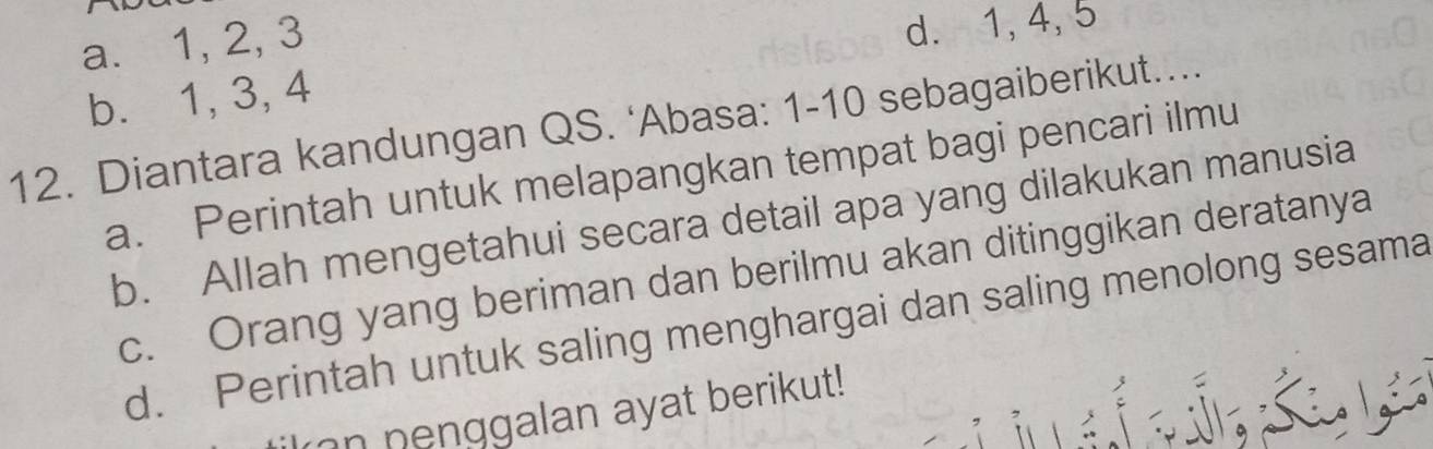 a. 1, 2, 3
d. 1, 4, 5
b. 1, 3, 4
12. Diantara kandungan QS. ‘Abasa: 1- 10 sebagaiberikut....
a. Perintah untuk melapangkan tempat bagi pencari ilmu
b. Allah mengetahui secara detail apa yang dilakukan manusia
c. Orang yang beriman dan berilmu akan ditinggikan deratanya
d. Perintah untuk saling menghargai dan saling menolong sesama
n nenggalan ayat berikut!