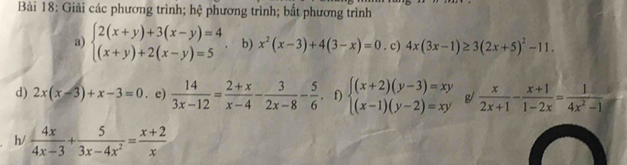 Giải các phương trình; hệ phương trình; bất phương trình 
a) beginarrayl 2(x+y)+3(x-y)=4 (x+y)+2(x-y)=5endarray. b) x^2(x-3)+4(3-x)=0. c) 4x(3x-1)≥ 3(2x+5)^2-11. 
d) 2x(x-3)+x-3=0. e)  14/3x-12 = (2+x)/x-4 - 3/2x-8 - 5/6 . f) beginarrayl (x+2)(y-3)=xy (x-1)(y-2)=xyendarray. g  x/2x+1 - (x+1)/1-2x = 1/4x^2-1 
h/  4x/4x-3 + 5/3x-4x^2 = (x+2)/x 