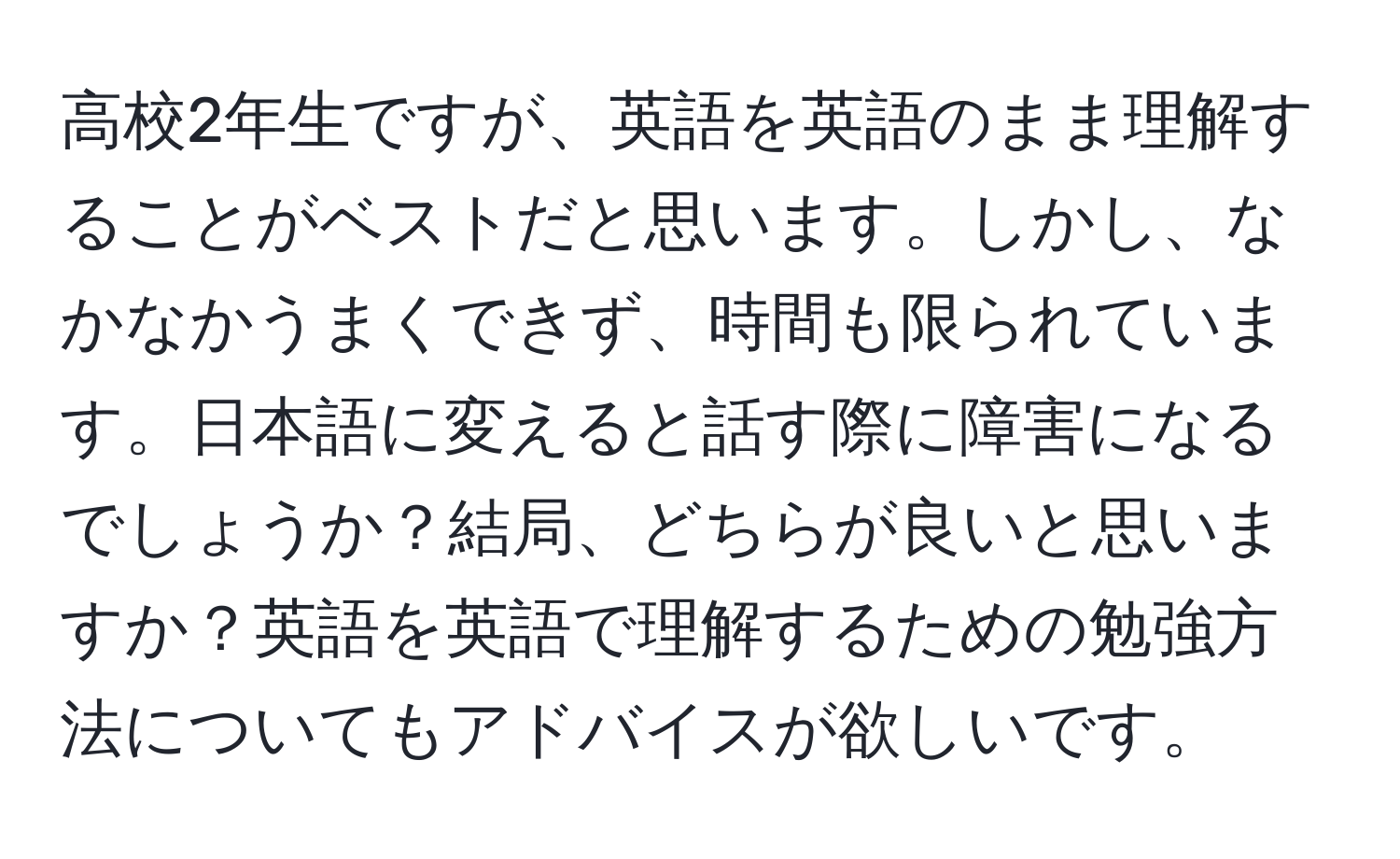 高校2年生ですが、英語を英語のまま理解することがベストだと思います。しかし、なかなかうまくできず、時間も限られています。日本語に変えると話す際に障害になるでしょうか？結局、どちらが良いと思いますか？英語を英語で理解するための勉強方法についてもアドバイスが欲しいです。