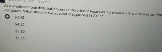 on multiple 1 punto
At a wholesale food distribution center, the price of sugar has increased 6.3 % annually since 1980
continues. What should have a pound of sugar cost in 2017?
. $2.42
$4.12
$3.30
$1.21