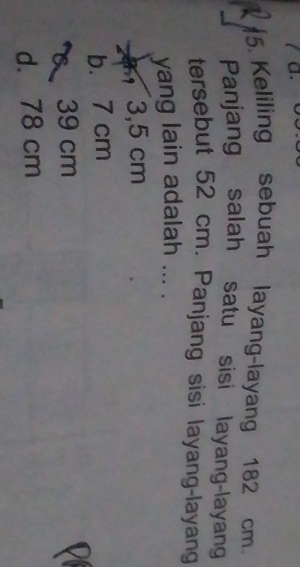 Keliling sebuah layang-layang 182 cm.
Panjang salah satu sisi layang-layan
tersebut 52 cm. Panjang sisi layang-layang
yang lain adalah ... .
3,5 cm
b. 7 cm
39 cm
d. 78 cm