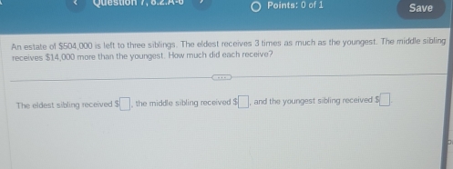 Question 7, 8,2.A-6 Points: 0 of 1 Save 
An estate of $504,000 is left to three siblings. The eldest receives 3 times as much as the youngest. The middle sibling 
receives $14,000 more than the youngest. How much did each receive? 
The eldest sibling received s□ the middle sibling received s□ , and the youngest sibling received $□