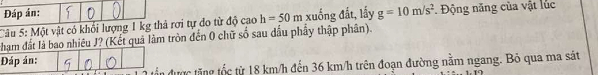 Đáp án: 
Câu 5: Một vật có khối lượng 1 kg thả rơi tự do từ độ cao h=50m xuống đất, lấy g=10m/s^2. Động năng của vật lúc 
chạm đất là bao nhiêu J? (Kết quả làm tròn đến 0 chữ số sau dấu phầy thập phân). 
Đáp án: 
ăn được tăng tốc từ 18 km/h đến 36 km/h trên đoạn đường nằm ngang. Bỏ qua ma sát