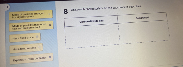 Made of particles arranged :Drag each characteristic to the substance it describes. 
in a rigid structure 
fast and are spread out Made of particles that move 
Has a fixed shape I 
Has a fixed volume # 
Expands to fill its container =