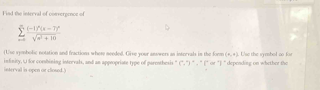 Find the interval of convergence of
sumlimits _(n=0)^(∈fty)frac (-1)^n(x-7)^nsqrt(n^2+10)
(Use symbolic notation and fractions where needed. Give your answers as intervals in the form (+,+). Use the symbol ∞ for 
infinity, U for combining intervals, and an appropriate type of parenthesis " (", ') " , " [" or "] " depending on whether the 
interval is open or closed.)