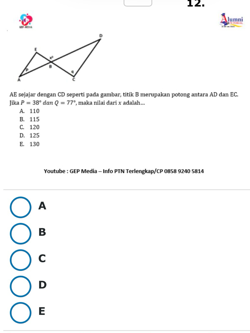 lumni
GEP-VE01A
AE sejajar dengan CD seperti pada gambar, titik B merupakan potong antara AD dan EC.
Jika P=38° dan Q=77° , maka nilai dari x adalah...
A. 110
B. 115
C. 120
D. 125
E. 130
Youtube : GEP Media - Info PTN Terlengkap/CP 0858 9240 5814
A
B
C
D
E