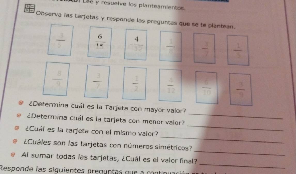 D! Lee y resuelve los planteamientos. 
Observa las tarjetas y responde las preguntas que se te plantean.
 3/5   6/15  - 4/12   1/8   3/7   1/5 
 8/9   3/7 
 1/2   4/12   6/10   3/9 
_ 
¿Determina cuál es la Tarjeta con mayor valor? 
_ 
¿Determina cuál es la tarjeta con menor valor? 
_ 
¿Cuál es la tarjeta con el mismo valor? 
_ 
¿Cuáles son las tarjetas con números simétricos? 
_ 
Al sumar todas las tarjetas, ¿Cuál es el valor final? 
Responde las siguientes preguntas que a continuac