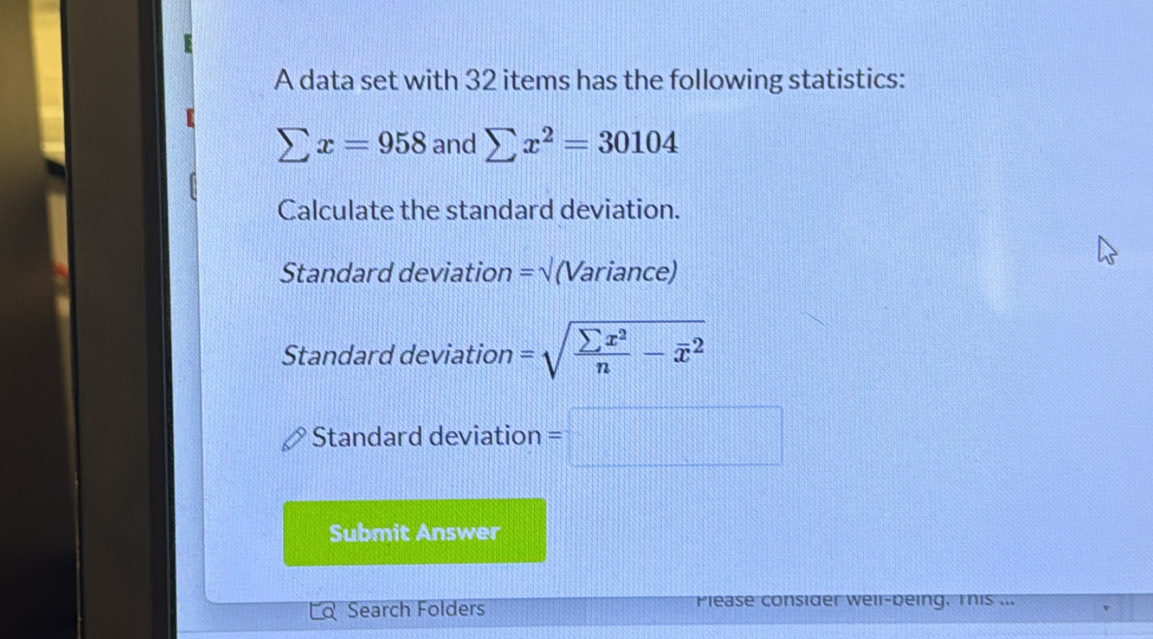 A data set with 32 items has the following statistics:
sumlimits x=958 and sumlimits x^2=30104
Calculate the standard deviation. 
Standard deviation =sqrt() (Variance) 
Standard deviation =sqrt(frac sumlimits x^2)n-overline x^2
Standard deviation =□
Submit Answer 
C Search Folders Please consider well-being. This ...