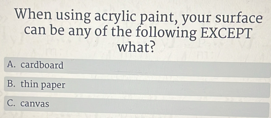 When using acrylic paint, your surface
can be any of the following EXCEPT
what?
A. cardboard
B. thin paper
C. canvas