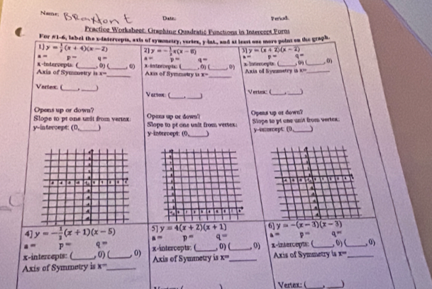 Name 
Date Periud. 
Practice Worksbeet: Graphing Quadratić Functions in Interccpt Forns 
For #1-6, label the x-intercepts, axis of symnetry, veriex, y -int-, and at least one more point on the graph 
1 y= 1/2 (x+4)(x-2) 2] y=- 1/2 x(x-8) 31 y=(x+2)(x-2)
p= q= a= p= q= m p= q=
X -intervepts. ( , 0) ( , 0) x -intzroept ( 
Axis of Symmetry is x= _ _Axis of Symmatry is , 0) (__ , 0) x-Intercepts: ( Axis of Symmetry is , ( ) (_ _,0
x=
x°
Vertex. (_ _Vazte (_ ._ 
Vertex: (_ 
_ 
Opens up or down? 
Slope to pt one unit from vertex pans up oe down Opens up or down? 
y-intercept: (0 _ Slope to pt one unit from vertex: Slope to pt one unit from vertex. 
y-intercept: (0,_ y-osercept: (0_ ) 

4] y=- 1/3 (x+1)(x-5) 5] y=4(x+2)(x+1) 6] y=-(x-3)(x-3)
s= p= q= a= p= q=
a= P- q=
x-intercepts: ( , 0) ( ,0) x-intercepts: (_ , 0)(_ ,0) x-intercepts: (_ , 0) (_ ,0) 
Axis of Symmetry is x° _ _Axis of Symmetry is x= _ Axis of Symmetry is x=
Vertex: (_ . _