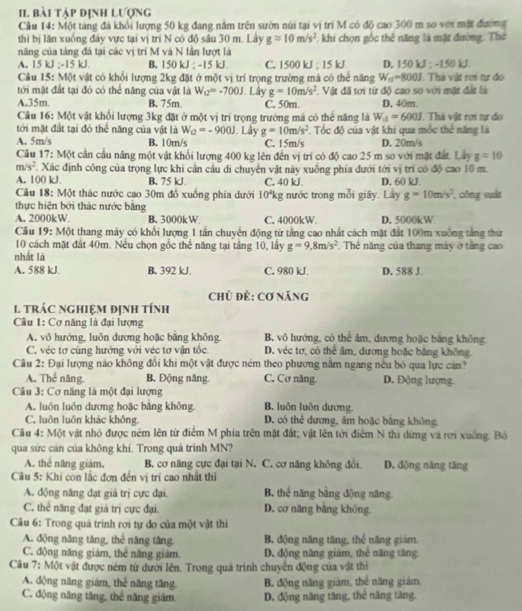 bài tập định lượng
Cầu 14: Một tàng đá khổi lượng 50 kg đang năm trên sườn núi tại vị trí M có độ cao 300 m sơ với mặt đường
thi bị lãn xuồng đây vực tại vị trí N có độ sâu 30 m. Lây gapprox 10m/s^2 1 khi chọn gốc thể năng là mặt đường. Thể
năng của tảng đá tại các vị trí M và N lần lượt là
A. 15 kJ ;-15 kJ B. 150 kJ ; -15 kJ C. 1500 kJ ; 15 kJ. D. 150kJ -150kJ
Câu 15: Một vật có khối lượng 2kg đặt ở một vị trí trọng trường mả có thể năng W_11=800J.  Thà vật rợi tự đo
tới mặt đất tại đó có thể năng của vật là W_u2=-700J. Lây g=10m/s^2. Vật đã tơi từ độ cao so với mặt đất là
A.35m. B. 75m. C. 50m. D. 40m.
Câu 16: Một vật khổi lượng 3kg đặt ở một vị trí trọng trường mả có thể năng là W_11=600J. Thả vật rơi tự do
tới mặt đầt tại đó thể năng của vật là W_Q=-900J. Lây g=10m/s^2 F. Tốc độ của vật khí qua mốc thể năng là
A. 5m/s B. 10m/s C. 15m/s D. 20m/s
Câu 17: Một cần cầu nâng một vật khổi lượng 400 kg lên đến vị trí có độ cao 25 m so với mặt đất. Lây gapprox 10
m/s^2 F. Xác định công của trọng lực khi cần cầu di chuyển vật này xuống phía dưới tới vị trí có độ cao 10 m.
A. 100 kJ. B. 75 kJ C. 40 kJ. D. 60 kJ.
Câu 18: Một thác nước cao 30m đồ xuống phía dưới 10^4k g nước trong mỗi giây. Lây g=10m/s^2 , công suất
thực hiện bởi thác nước bằng
A. 2000kW. B. 3000kW. C. 4000kW D. 5000kW
Câu 19: Một thang máy có khối lượng 1 tấn chuyển động từ tầng cao nhất cách mặt đất 100m xuống tầng thứ
10 cách mặt đất 40m. Nếu chọn gốc thể năng tại tầng 10, lấy g=9,8m/s^2. Thể năng của thang máy ở tầng cao
nhất là
A. 588 kJ. B. 392 kJ. C. 980 kJ. D. 588 J.
Chủ đẻ: Cơ năng
I. TRÁC NGHIệM đỊNH tÍnH
Câu 1: Cơ năng là đại lượng
A. vô hướng, luôn dương hoặc băng không. B. vô hướng, có thể âm, dương hoặc bảng không
C. véc tơ cùng hướng với véc tơ vận tốc D. véc tơ, có thể âm, dương hoặc băng không.
Câu 2: Đại lượng nào không đổi khi một vật được ném theo phương nằm ngang nếu bỏ qua lực cản?
A. Thế năng. B. Động năng. C. Cơ năng. D. Động lượng
Câu 3: Cơ năng là một đại lượng
A. luồn luồn dương hoặc bằng không. B. luôn luôn dương.
C. luôn luôn khác không. D. có thể dương, âm hoặc bằng không,
Câu 4: Một vật nhỏ được ném lên từ điểm M phía trên mặt đất; vật lên tới điểm N thi dừng và rơi xuởng. Bỏ
qua sức cản của không khí. Trong quá trình MN?
A. thế năng giảm. B. cơ năng cực đại tại N. C. cơ năng không đổi. D. động năng tăng
Câu 5: Khi con lắc đơn đến vị trí cao nhất thì
A. động năng đạt giá trị cực đại B. thế năng bằng động năng.
C. thể năng đạt giá trị cực đại D. cơ năng bảng không
Câu 6: Trong quá trình rơi tự do của một vật thì
A. động năng tăng, thể năng tăng. B. động năng tăng, thế năng giảm.
C. động năng giám, thể năng giảm. D. động năng giảm, thẻ năng tăng.
Câu 7: Một vật được ném từ dưới lên. Trong quá trình chuyển động của vật thi
A. động năng giảm, thể năng tăng. B. động năng giám, thê năng giám.
C. động năng tăng, thể năng giảm. D. động năng tăng, thể năng tăng.