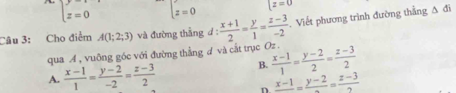 beginarrayl y=1 z=0endarray.
z=0
[z=0
Câu 3: Cho điểm A(1;2;3) và đường thẳng d :  (x+1)/2 = y/1 = (z-3)/-2 . Viết phương trình đường thẳng
△ di
qua A , vuông góc với đường thẳng d và cắt trục Oz.
A.  (x-1)/1 = (y-2)/-2 = (z-3)/2 
B.  (x-1)/1 = (y-2)/2 = (z-3)/2 
D frac x-1=frac y-2= (z-3)/2 