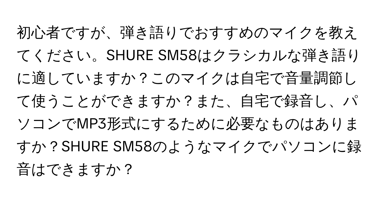 初心者ですが、弾き語りでおすすめのマイクを教えてください。SHURE SM58はクラシカルな弾き語りに適していますか？このマイクは自宅で音量調節して使うことができますか？また、自宅で録音し、パソコンでMP3形式にするために必要なものはありますか？SHURE SM58のようなマイクでパソコンに録音はできますか？