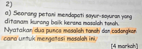 Seorang petani mendapati sayur-sayuran yang 
ditanam kurang baik kerana masalah tanah. 
Nyatakan dua punca masalah tanaḥ dan cadangkan 
cara untuk mengatasi masalah ini. 
[4 markah]