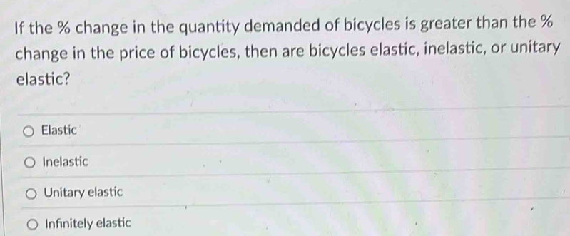 If the % change in the quantity demanded of bicycles is greater than the %
change in the price of bicycles, then are bicycles elastic, inelastic, or unitary
elastic?
Elastic
Inelastic
Unitary elastic
Infinitely elastic