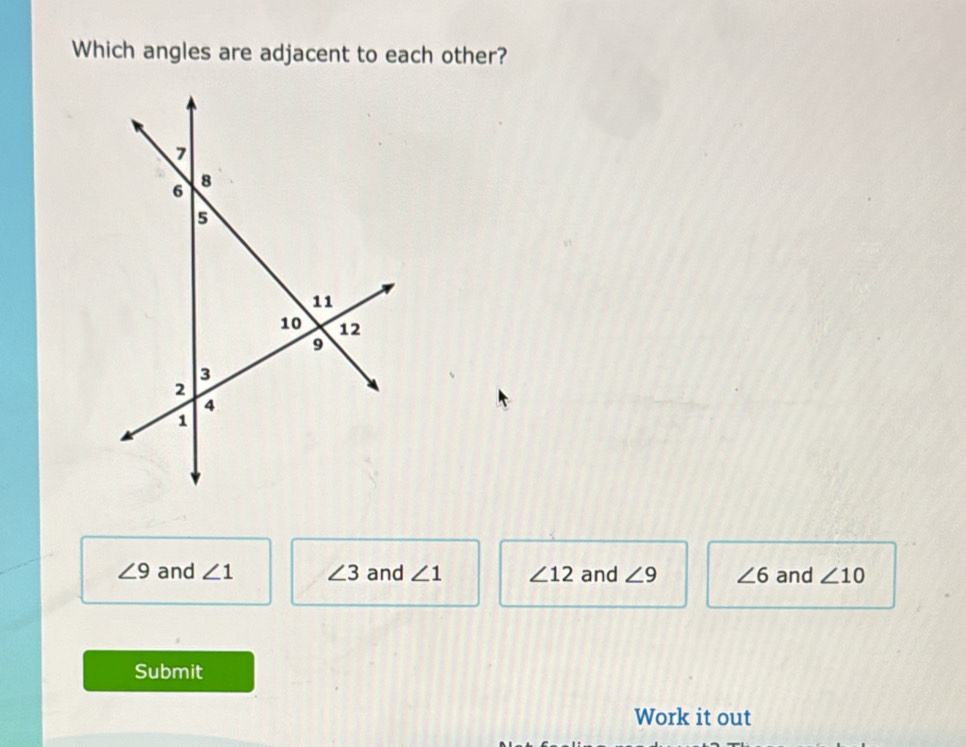 Which angles are adjacent to each other?
∠ 9 and ∠ 1 ∠ 3 and ∠ 1 ∠ 12 and ∠ 9 ∠ 6 and ∠ 10
Submit
Work it out